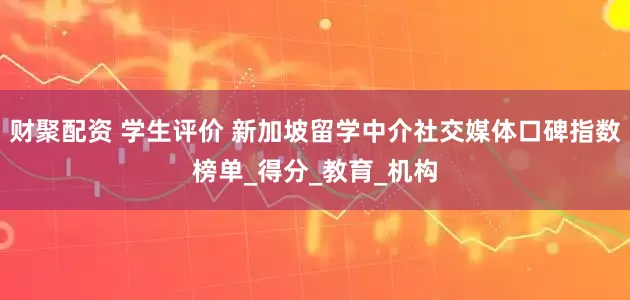 财聚配资 学生评价 新加坡留学中介社交媒体口碑指数榜单_得分_教育_机构