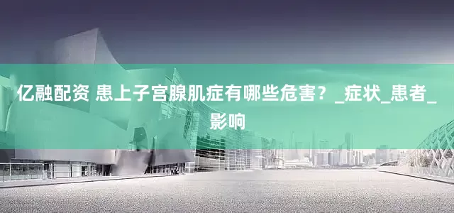 亿融配资 患上子宫腺肌症有哪些危害？_症状_患者_影响