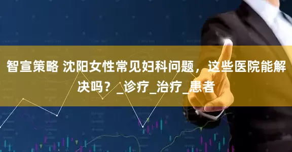 智宣策略 沈阳女性常见妇科问题，这些医院能解决吗？_诊疗_治疗_患者