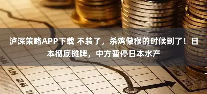 泸深策略APP下载 不装了，杀鸡儆猴的时候到了！日本彻底摊牌，中方暂停日本水产