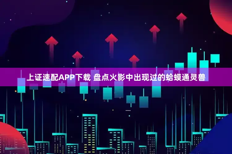 上证速配APP下载 盘点火影中出现过的蛤蟆通灵兽