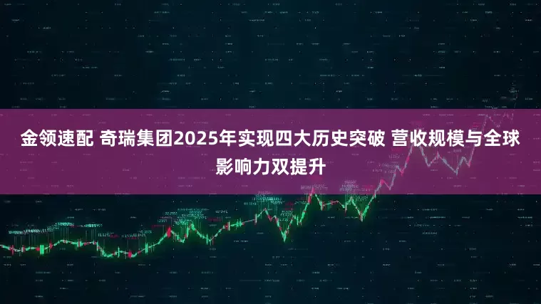 金领速配 奇瑞集团2025年实现四大历史突破 营收规模与全球影响力双提升
