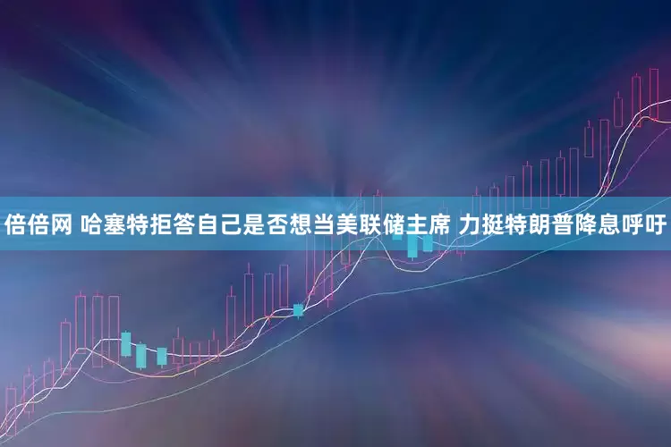 倍倍网 哈塞特拒答自己是否想当美联储主席 力挺特朗普降息呼吁