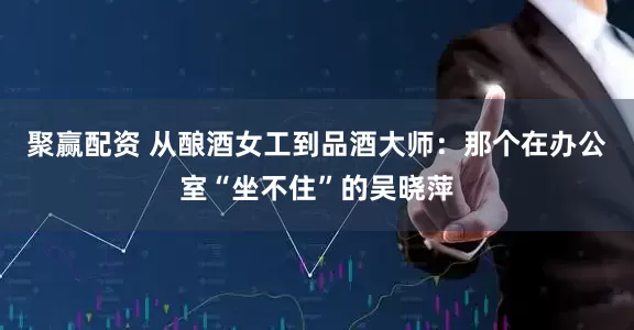 聚赢配资 从酿酒女工到品酒大师：那个在办公室“坐不住”的吴晓萍